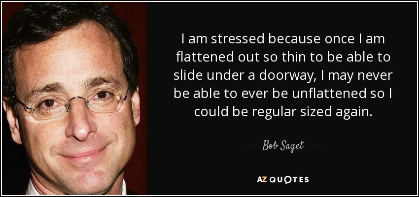 I am stressed because once I am flattened out so thin to be able to slide under a doorway, I may never be able to ever be unflattened so I could be regular sized again. - Bob Saget