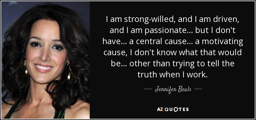 I am strong-willed, and I am driven, and I am passionate... but I don't have... a central cause... a motivating cause, I don't know what that would be... other than trying to tell the truth when I work. - Jennifer Beals