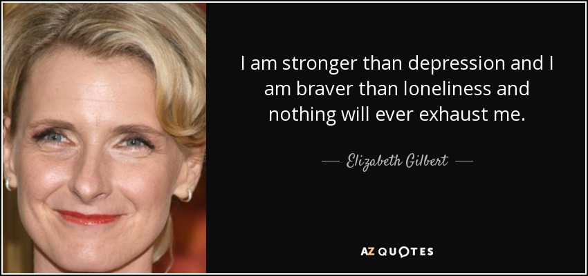 I am stronger than depression and I am braver than loneliness and nothing will ever exhaust me. - Elizabeth Gilbert