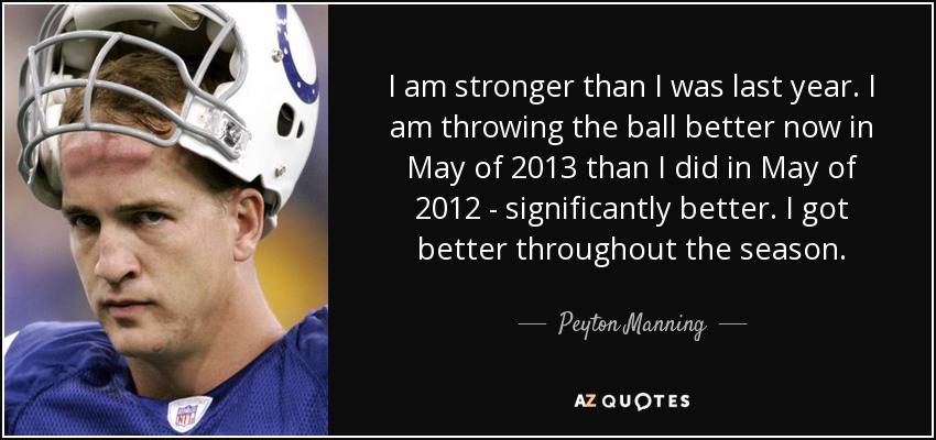 I am stronger than I was last year. I am throwing the ball better now in May of 2013 than I did in May of 2012 - significantly better. I got better throughout the season. - Peyton Manning