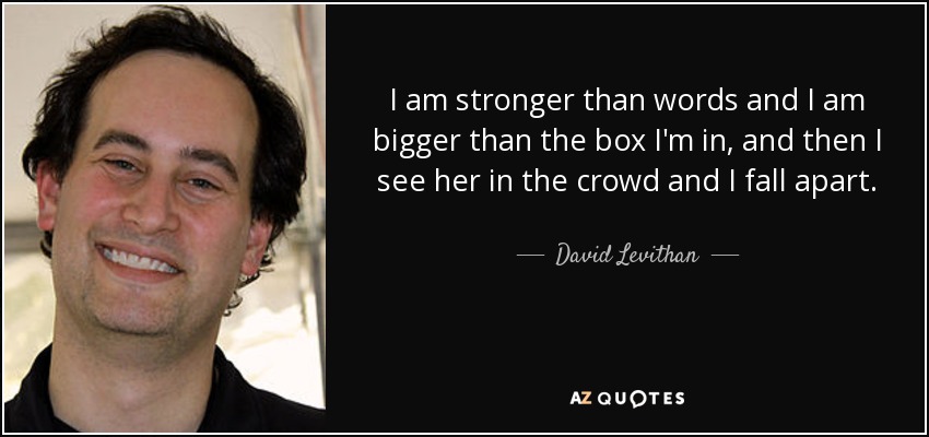 I am stronger than words and I am bigger than the box I'm in, and then I see her in the crowd and I fall apart. - David Levithan