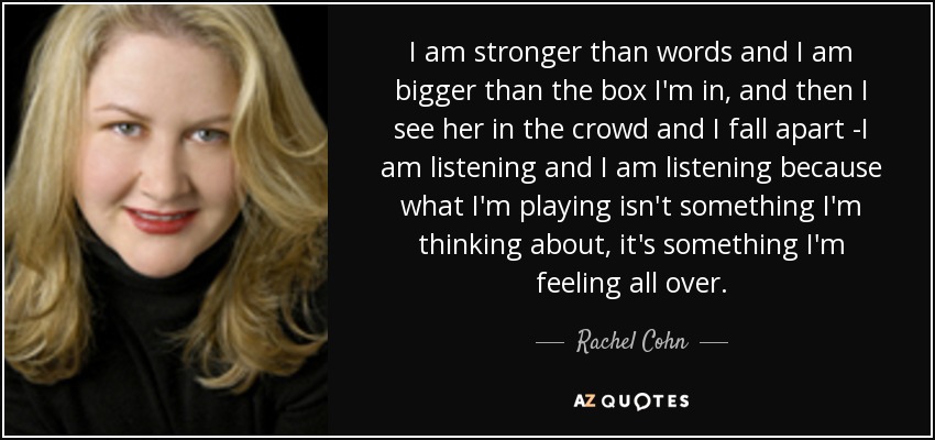 I am stronger than words and I am bigger than the box I'm in, and then I see her in the crowd and I fall apart -I am listening and I am listening because what I'm playing isn't something I'm thinking about, it's something I'm feeling all over. - Rachel Cohn