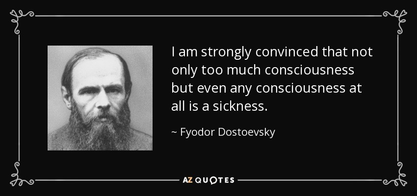 I am strongly convinced that not only too much consciousness but even any consciousness at all is a sickness. - Fyodor Dostoevsky