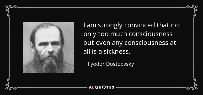 I am strongly convinced that not only too much consciousness but even any consciousness at all is a sickness. - Fyodor Dostoevsky