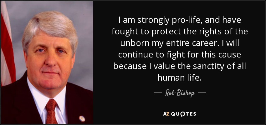 I am strongly pro-life, and have fought to protect the rights of the unborn my entire career. I will continue to fight for this cause because I value the sanctity of all human life. - Rob Bishop