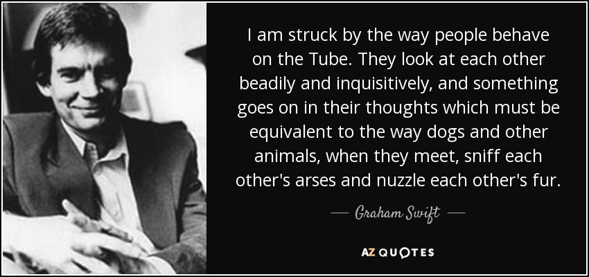 I am struck by the way people behave on the Tube. They look at each other beadily and inquisitively, and something goes on in their thoughts which must be equivalent to the way dogs and other animals, when they meet, sniff each other's arses and nuzzle each other's fur. - Graham Swift