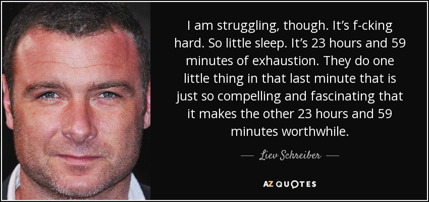 I am struggling, though. It’s f-cking hard. So little sleep. It’s 23 hours and 59 minutes of exhaustion. They do one little thing in that last minute that is just so compelling and fascinating that it makes the other 23 hours and 59 minutes worthwhile. - Liev Schreiber