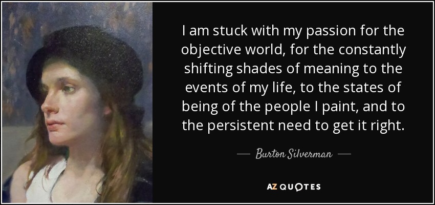 I am stuck with my passion for the objective world, for the constantly shifting shades of meaning to the events of my life, to the states of being of the people I paint, and to the persistent need to get it right. - Burton Silverman
