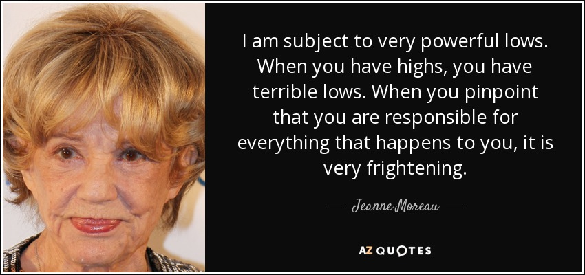 I am subject to very powerful lows. When you have highs, you have terrible lows. When you pinpoint that you are responsible for everything that happens to you, it is very frightening. - Jeanne Moreau