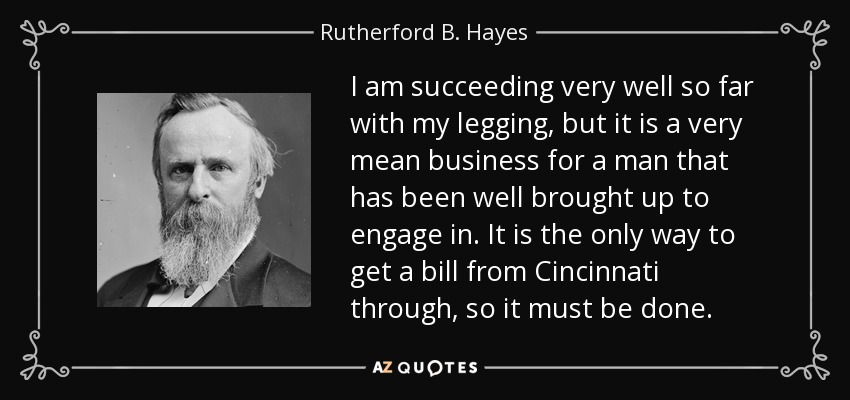 I am succeeding very well so far with my legging, but it is a very mean business for a man that has been well brought up to engage in. It is the only way to get a bill from Cincinnati through, so it must be done. - Rutherford B. Hayes