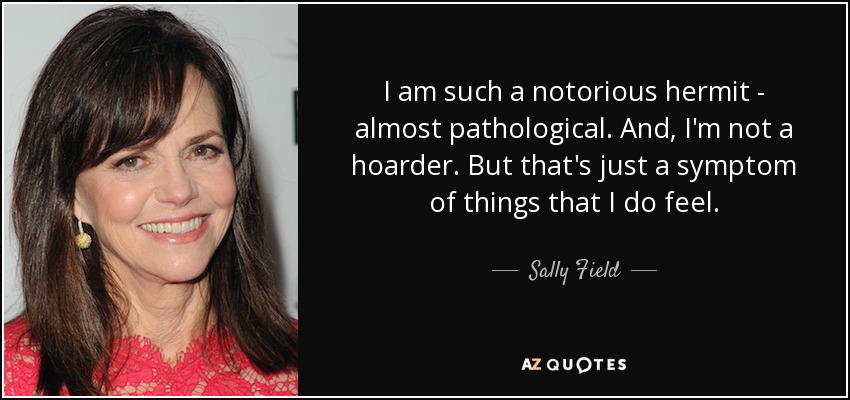 I am such a notorious hermit - almost pathological. And, I'm not a hoarder. But that's just a symptom of things that I do feel. - Sally Field