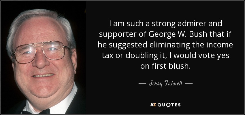 I am such a strong admirer and supporter of George W. Bush that if he suggested eliminating the income tax or doubling it, I would vote yes on first blush. - Jerry Falwell
