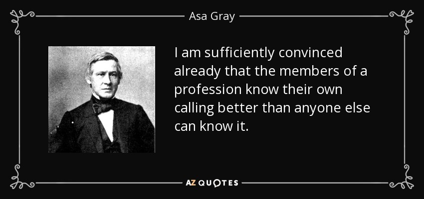 I am sufficiently convinced already that the members of a profession know their own calling better than anyone else can know it. - Asa Gray