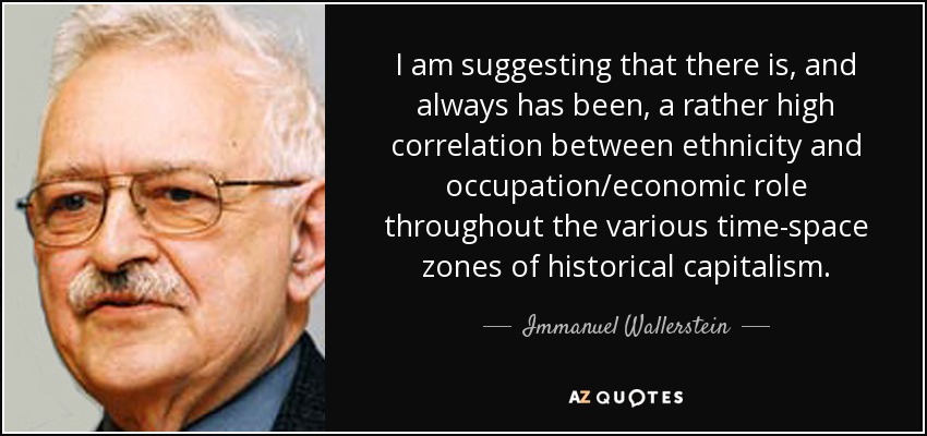 I am suggesting that there is, and always has been, a rather high correlation between ethnicity and occupation/economic role throughout the various time-space zones of historical capitalism. - Immanuel Wallerstein