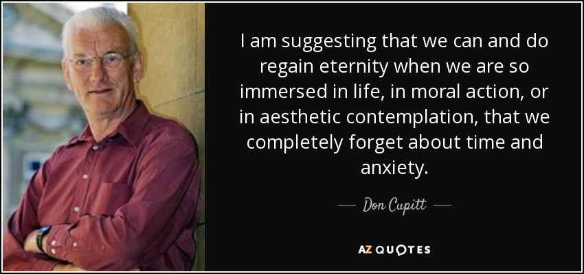 I am suggesting that we can and do regain eternity when we are so immersed in life, in moral action, or in aesthetic contemplation, that we completely forget about time and anxiety. - Don Cupitt