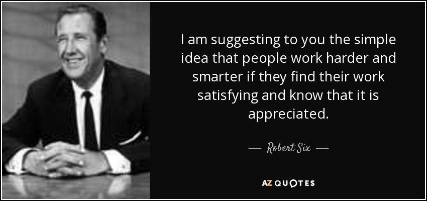 I am suggesting to you the simple idea that people work harder and smarter if they find their work satisfying and know that it is appreciated. - Robert Six