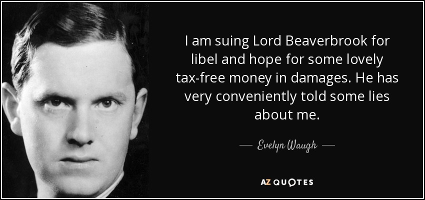 I am suing Lord Beaverbrook for libel and hope for some lovely tax-free money in damages. He has very conveniently told some lies about me. - Evelyn Waugh