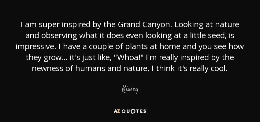 I am super inspired by the Grand Canyon. Looking at nature and observing what it does even looking at a little seed, is impressive. I have a couple of plants at home and you see how they grow ... it's just like, 