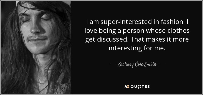 I am super-interested in fashion. I love being a person whose clothes get discussed. That makes it more interesting for me. - Zachary Cole Smith