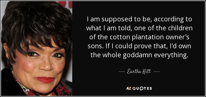 I am supposed to be, according to what I am told, one of the children of the cotton plantation owner's sons. If I could prove that, I'd own the whole goddamn everything. - Eartha Kitt