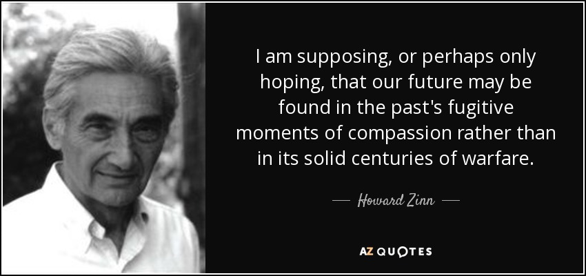 I am supposing, or perhaps only hoping, that our future may be found in the past's fugitive moments of compassion rather than in its solid centuries of warfare. - Howard Zinn