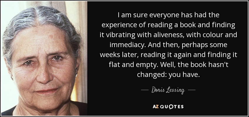 I am sure everyone has had the experience of reading a book and finding it vibrating with aliveness, with colour and immediacy. And then, perhaps some weeks later, reading it again and finding it flat and empty. Well, the book hasn't changed: you have. - Doris Lessing