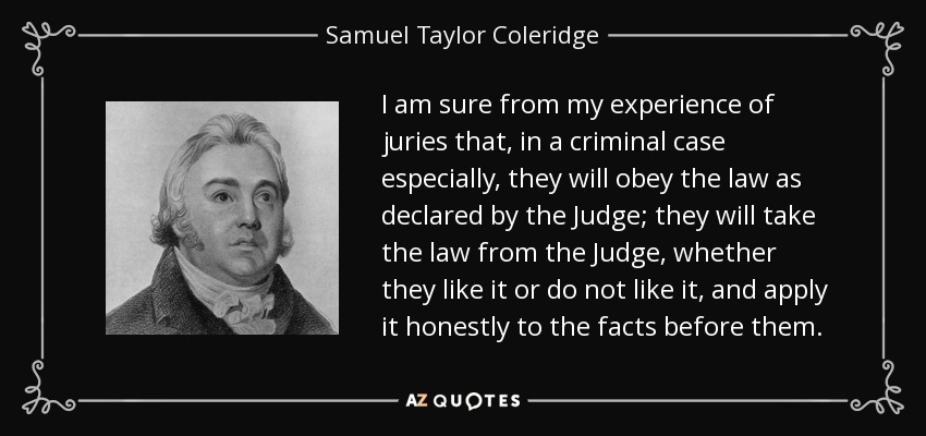 I am sure from my experience of juries that, in a criminal case especially, they will obey the law as declared by the Judge; they will take the law from the Judge, whether they like it or do not like it, and apply it honestly to the facts before them. - Samuel Taylor Coleridge