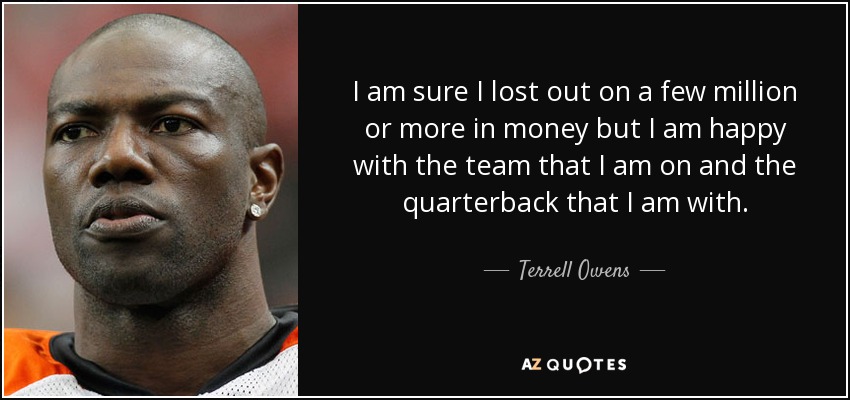 I am sure I lost out on a few million or more in money but I am happy with the team that I am on and the quarterback that I am with. - Terrell Owens
