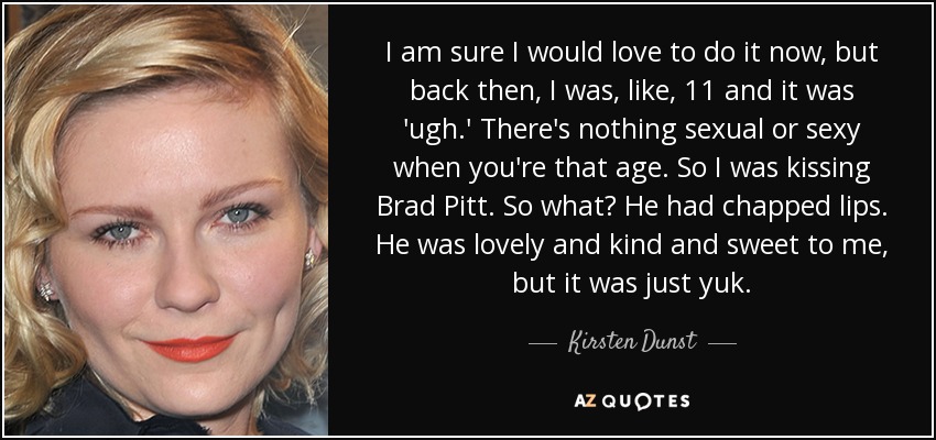 I am sure I would love to do it now, but back then, I was, like, 11 and it was 'ugh.' There's nothing sexual or sexy when you're that age. So I was kissing Brad Pitt. So what? He had chapped lips. He was lovely and kind and sweet to me, but it was just yuk. - Kirsten Dunst