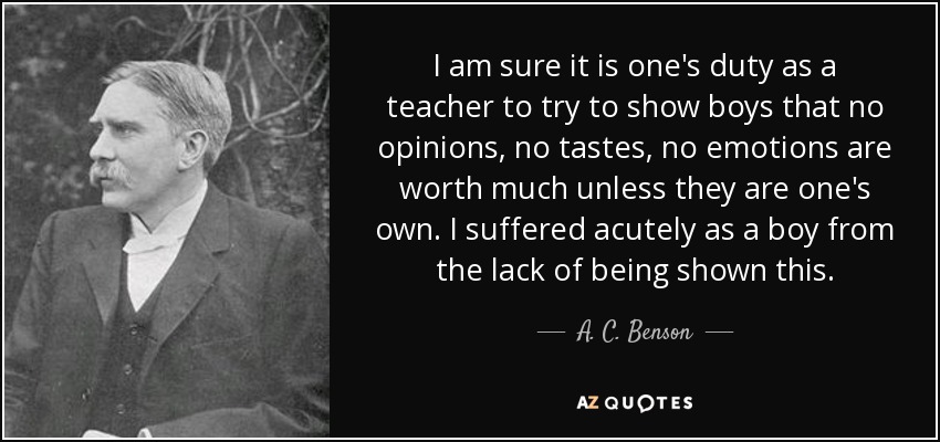 I am sure it is one's duty as a teacher to try to show boys that no opinions, no tastes, no emotions are worth much unless they are one's own. I suffered acutely as a boy from the lack of being shown this. - A. C. Benson