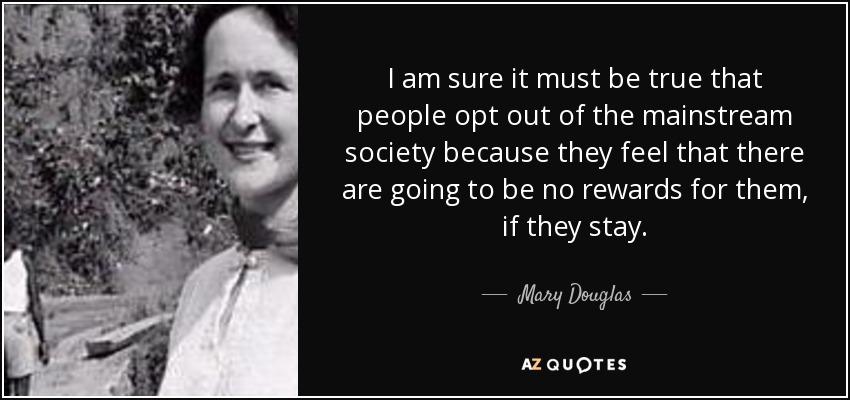 I am sure it must be true that people opt out of the mainstream society because they feel that there are going to be no rewards for them, if they stay. - Mary Douglas