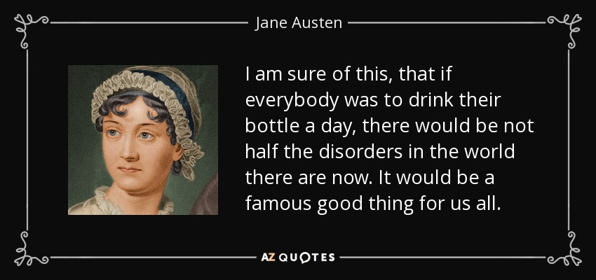 I am sure of this, that if everybody was to drink their bottle a day, there would be not half the disorders in the world there are now. It would be a famous good thing for us all. - Jane Austen