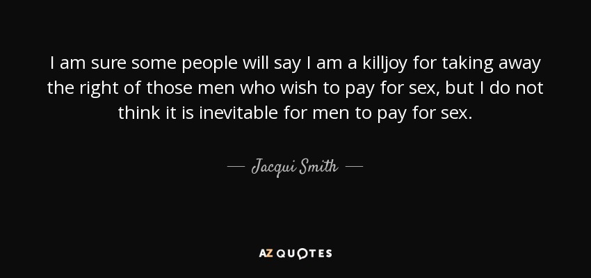 I am sure some people will say I am a killjoy for taking away the right of those men who wish to pay for sex, but I do not think it is inevitable for men to pay for sex. - Jacqui Smith