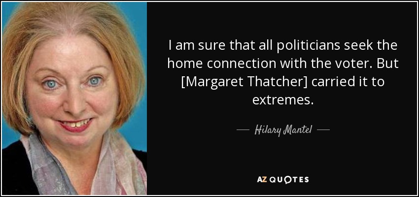 I am sure that all politicians seek the home connection with the voter. But [Margaret Thatcher] carried it to extremes. - Hilary Mantel