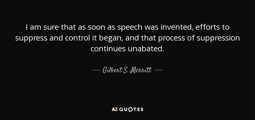 I am sure that as soon as speech was invented, efforts to suppress and control it began, and that process of suppression continues unabated. - Gilbert S. Merritt, Jr.