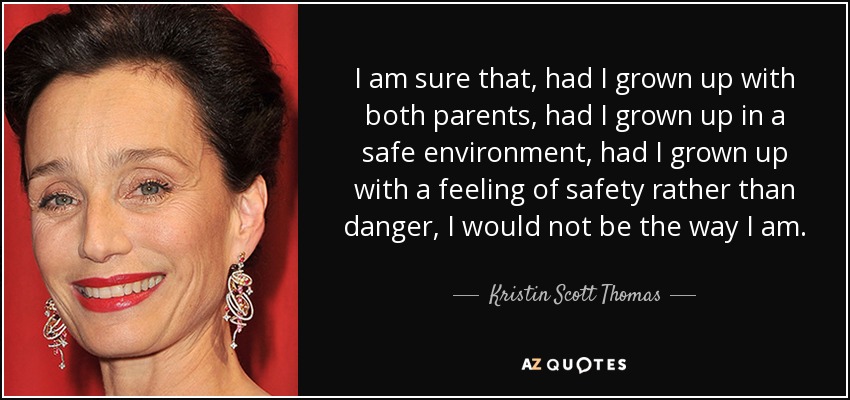 I am sure that, had I grown up with both parents, had I grown up in a safe environment, had I grown up with a feeling of safety rather than danger, I would not be the way I am. - Kristin Scott Thomas