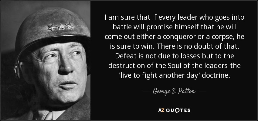 I am sure that if every leader who goes into battle will promise himself that he will come out either a conqueror or a corpse, he is sure to win. There is no doubt of that. Defeat is not due to losses but to the destruction of the Soul of the leaders-the 'live to fight another day' doctrine. - George S. Patton
