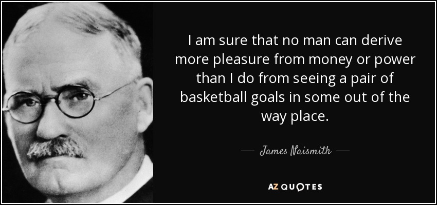 I am sure that no man can derive more pleasure from money or power than I do from seeing a pair of basketball goals in some out of the way place. - James Naismith