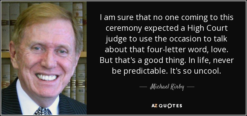 I am sure that no one coming to this ceremony expected a High Court judge to use the occasion to talk about that four-letter word, love. But that's a good thing. In life, never be predictable. It's so uncool. - Michael Kirby