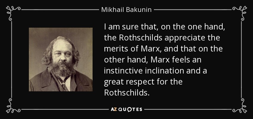 I am sure that, on the one hand, the Rothschilds appreciate the merits of Marx, and that on the other hand, Marx feels an instinctive inclination and a great respect for the Rothschilds. - Mikhail Bakunin