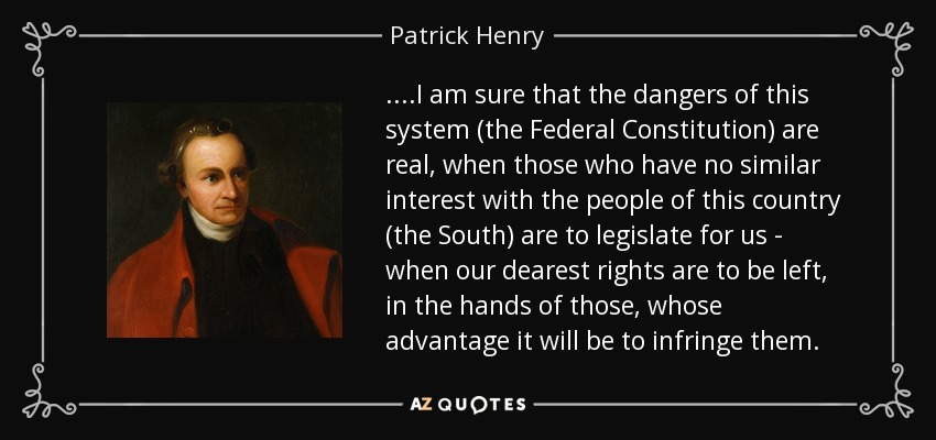 ....I am sure that the dangers of this system (the Federal Constitution) are real, when those who have no similar interest with the people of this country (the South) are to legislate for us - when our dearest rights are to be left, in the hands of those, whose advantage it will be to infringe them. - Patrick Henry