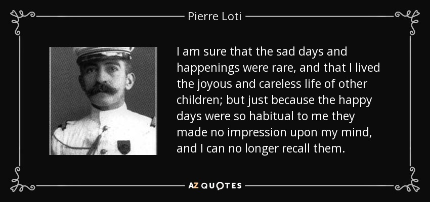 I am sure that the sad days and happenings were rare, and that I lived the joyous and careless life of other children; but just because the happy days were so habitual to me they made no impression upon my mind, and I can no longer recall them. - Pierre Loti
