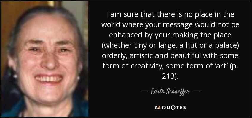 I am sure that there is no place in the world where your message would not be enhanced by your making the place (whether tiny or large, a hut or a palace) orderly, artistic and beautiful with some form of creativity, some form of ‘art’ (p. 213). - Edith Schaeffer