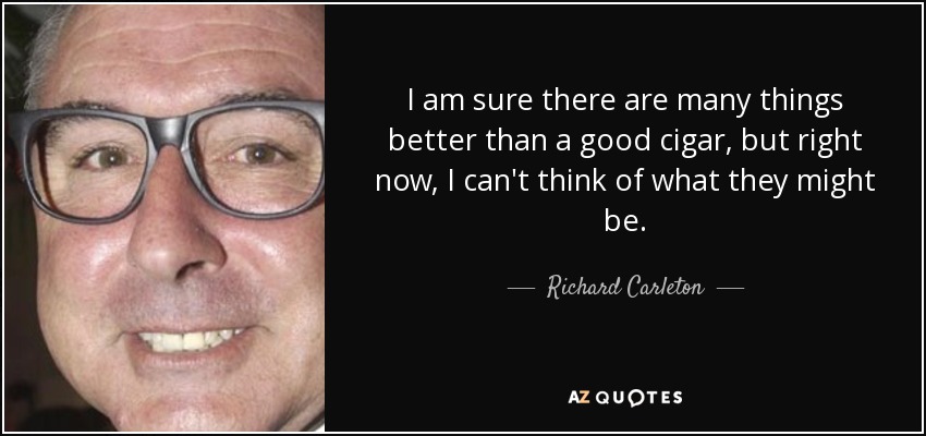 I am sure there are many things better than a good cigar, but right now, I can't think of what they might be. - Richard Carleton