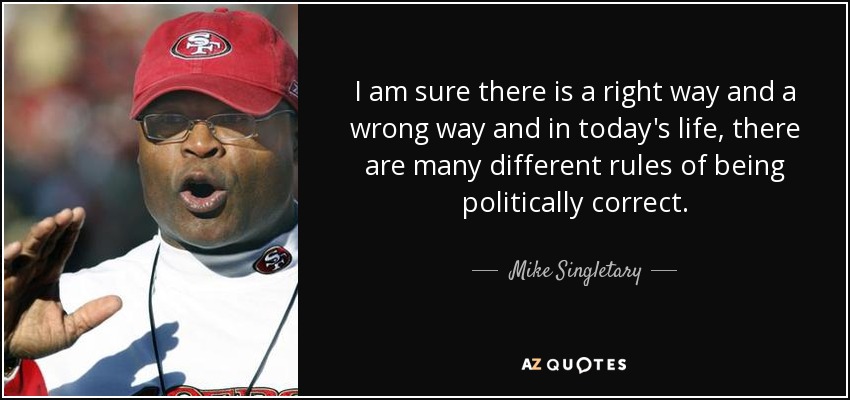 I am sure there is a right way and a wrong way and in today's life, there are many different rules of being politically correct. - Mike Singletary