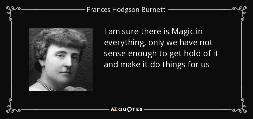 I am sure there is Magic in everything, only we have not sense enough to get hold of it and make it do things for us - Frances Hodgson Burnett