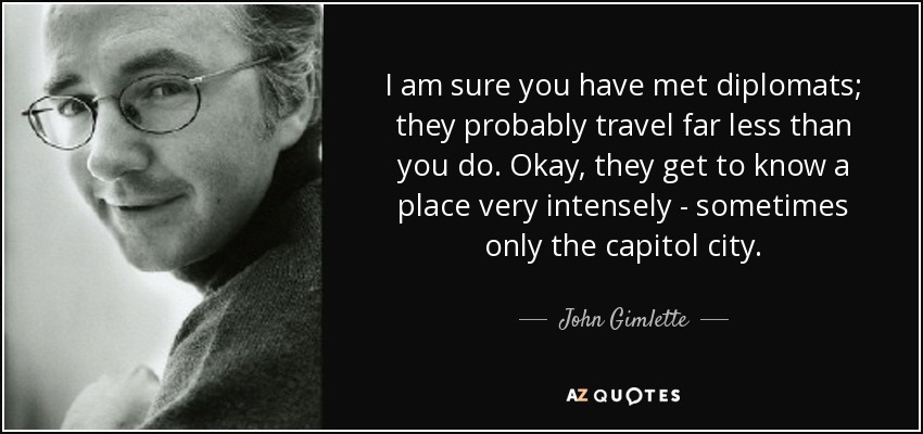 I am sure you have met diplomats; they probably travel far less than you do. Okay, they get to know a place very intensely - sometimes only the capitol city. - John Gimlette