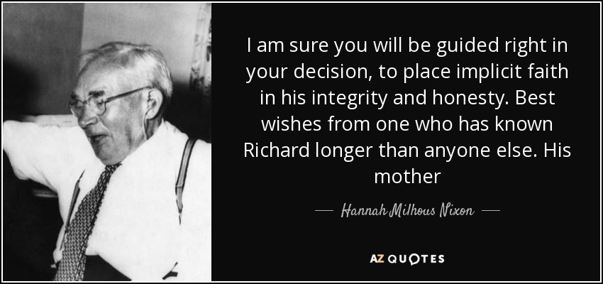 I am sure you will be guided right in your decision, to place implicit faith in his integrity and honesty. Best wishes from one who has known Richard longer than anyone else. His mother - Hannah Milhous Nixon