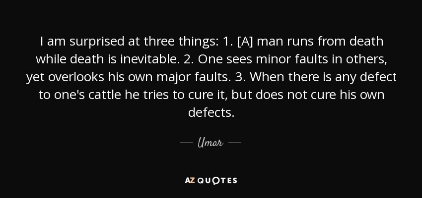 I am surprised at three things: 1. [A] man runs from death while death is inevitable. 2. One sees minor faults in others, yet overlooks his own major faults. 3. When there is any defect to one's cattle he tries to cure it, but does not cure his own defects. - Umar