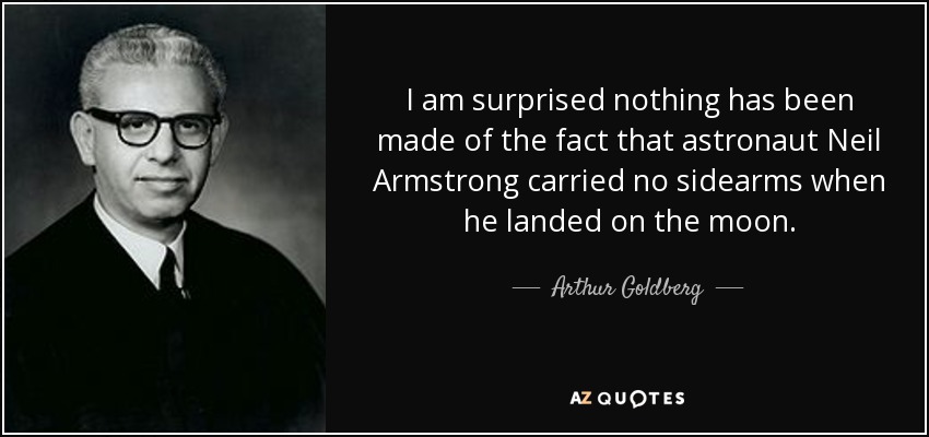 I am surprised nothing has been made of the fact that astronaut Neil Armstrong carried no sidearms when he landed on the moon. - Arthur Goldberg